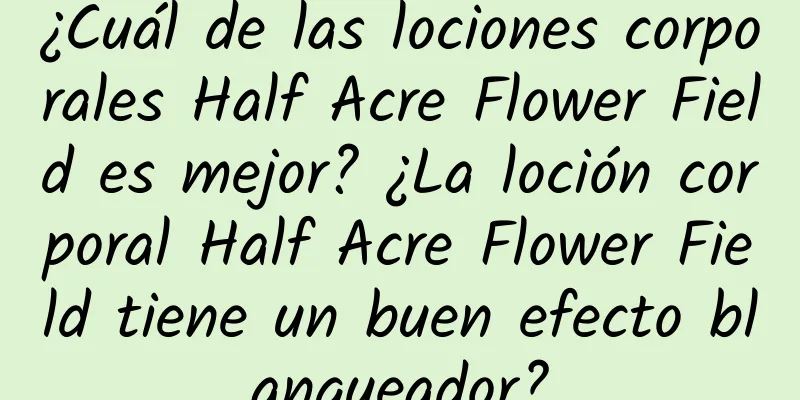 ¿Cuál de las lociones corporales Half Acre Flower Field es mejor? ¿La loción corporal Half Acre Flower Field tiene un buen efecto blanqueador?