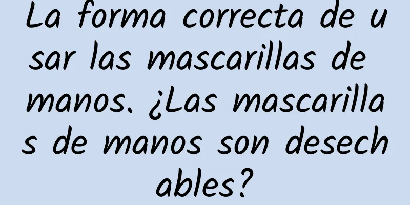 La forma correcta de usar las mascarillas de manos. ¿Las mascarillas de manos son desechables?