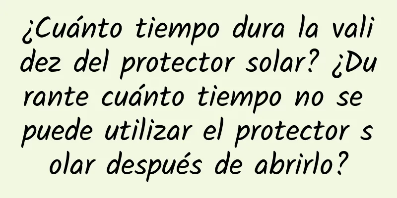 ¿Cuánto tiempo dura la validez del protector solar? ¿Durante cuánto tiempo no se puede utilizar el protector solar después de abrirlo?