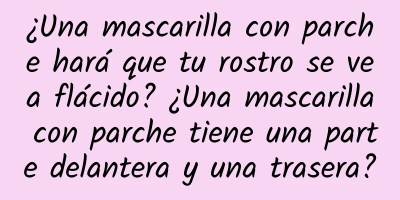 ¿Una mascarilla con parche hará que tu rostro se vea flácido? ¿Una mascarilla con parche tiene una parte delantera y una trasera?