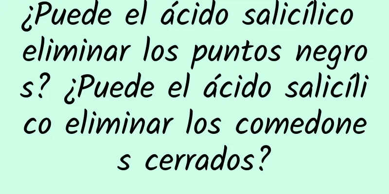 ¿Puede el ácido salicílico eliminar los puntos negros? ¿Puede el ácido salicílico eliminar los comedones cerrados?