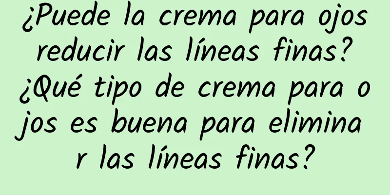 ¿Puede la crema para ojos reducir las líneas finas? ¿Qué tipo de crema para ojos es buena para eliminar las líneas finas?