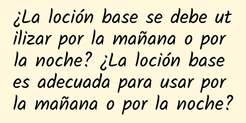 ¿La loción base se debe utilizar por la mañana o por la noche? ¿La loción base es adecuada para usar por la mañana o por la noche?