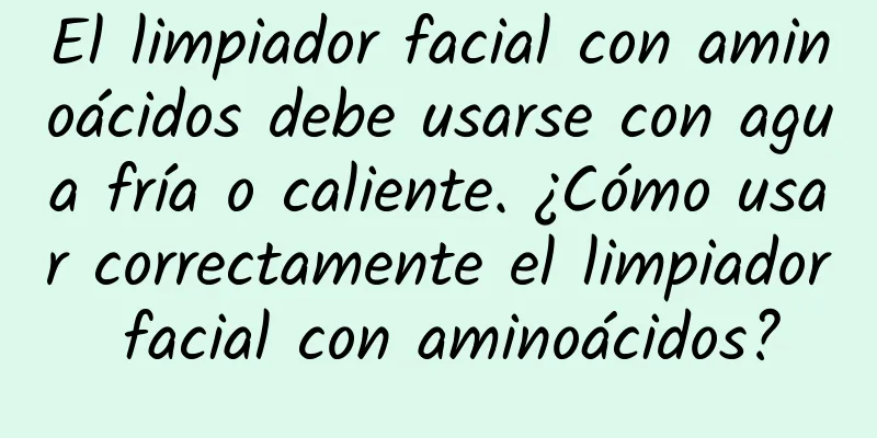 El limpiador facial con aminoácidos debe usarse con agua fría o caliente. ¿Cómo usar correctamente el limpiador facial con aminoácidos?