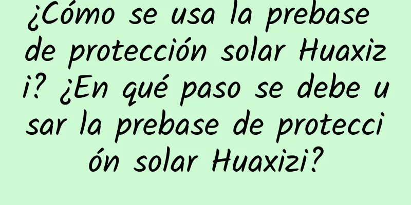 ¿Cómo se usa la prebase de protección solar Huaxizi? ¿En qué paso se debe usar la prebase de protección solar Huaxizi?