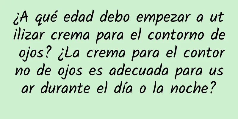 ¿A qué edad debo empezar a utilizar crema para el contorno de ojos? ¿La crema para el contorno de ojos es adecuada para usar durante el día o la noche?