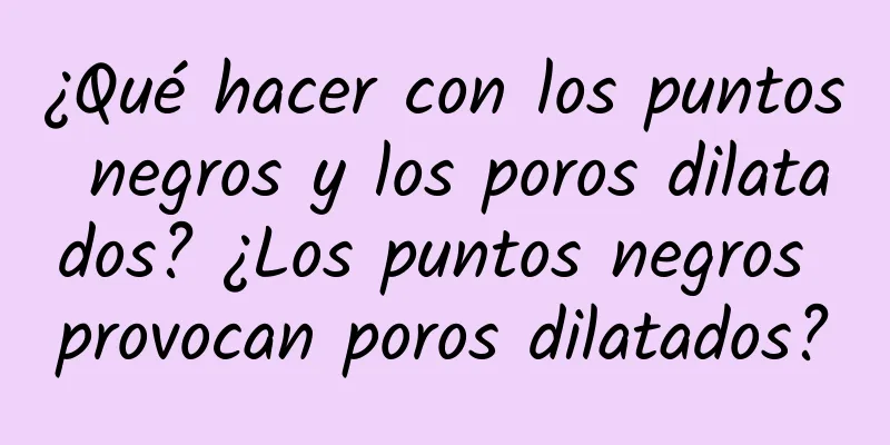 ¿Qué hacer con los puntos negros y los poros dilatados? ¿Los puntos negros provocan poros dilatados?