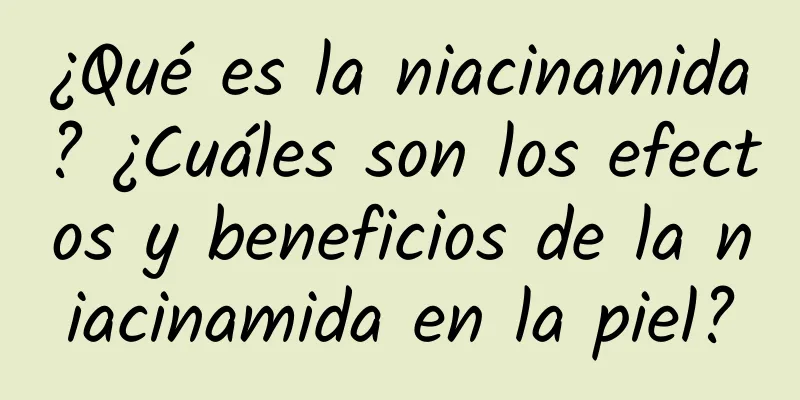 ¿Qué es la niacinamida? ¿Cuáles son los efectos y beneficios de la niacinamida en la piel?