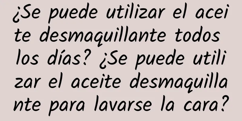 ¿Se puede utilizar el aceite desmaquillante todos los días? ¿Se puede utilizar el aceite desmaquillante para lavarse la cara?