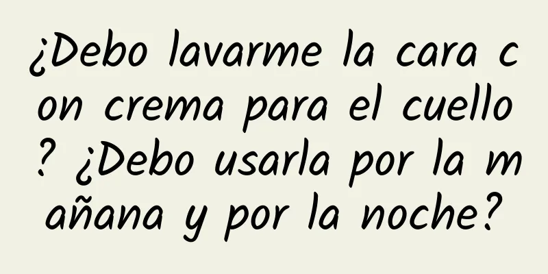 ¿Debo lavarme la cara con crema para el cuello? ¿Debo usarla por la mañana y por la noche?