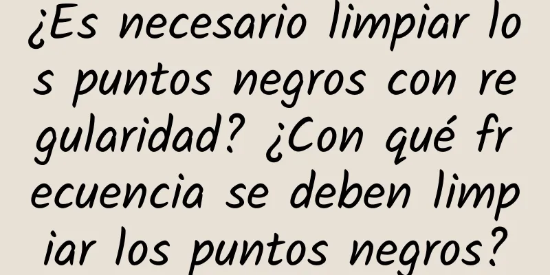 ¿Es necesario limpiar los puntos negros con regularidad? ¿Con qué frecuencia se deben limpiar los puntos negros?