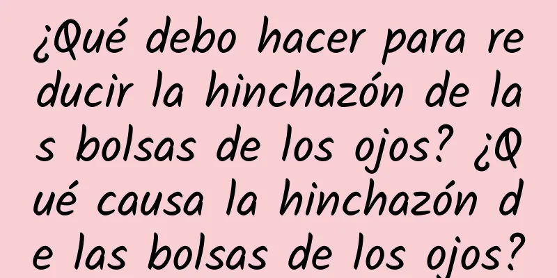 ¿Qué debo hacer para reducir la hinchazón de las bolsas de los ojos? ¿Qué causa la hinchazón de las bolsas de los ojos?