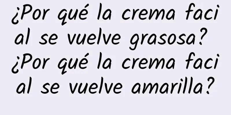 ¿Por qué la crema facial se vuelve grasosa? ¿Por qué la crema facial se vuelve amarilla?