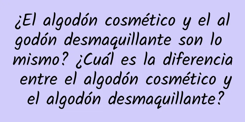 ¿El algodón cosmético y el algodón desmaquillante son lo mismo? ¿Cuál es la diferencia entre el algodón cosmético y el algodón desmaquillante?