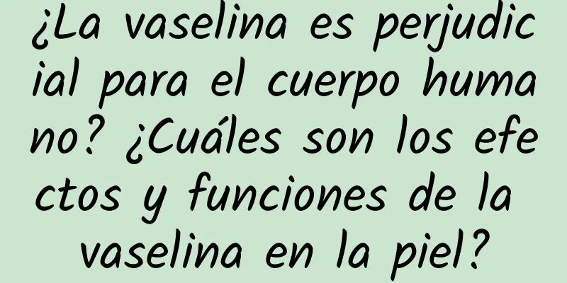 ¿La vaselina es perjudicial para el cuerpo humano? ¿Cuáles son los efectos y funciones de la vaselina en la piel?