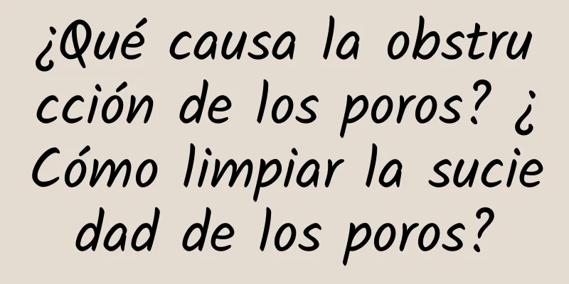 ¿Qué causa la obstrucción de los poros? ¿Cómo limpiar la suciedad de los poros?