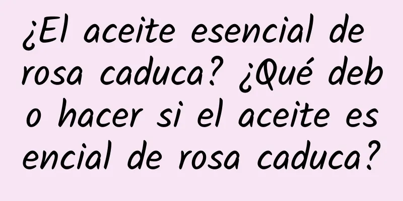 ¿El aceite esencial de rosa caduca? ¿Qué debo hacer si el aceite esencial de rosa caduca?