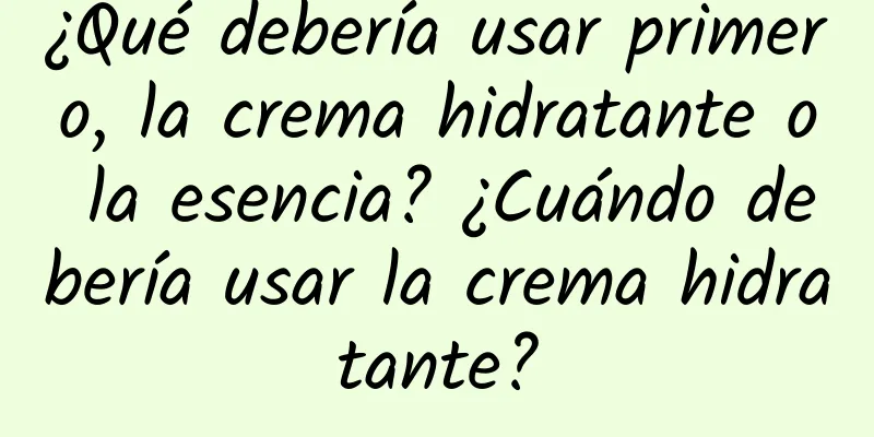 ¿Qué debería usar primero, la crema hidratante o la esencia? ¿Cuándo debería usar la crema hidratante?