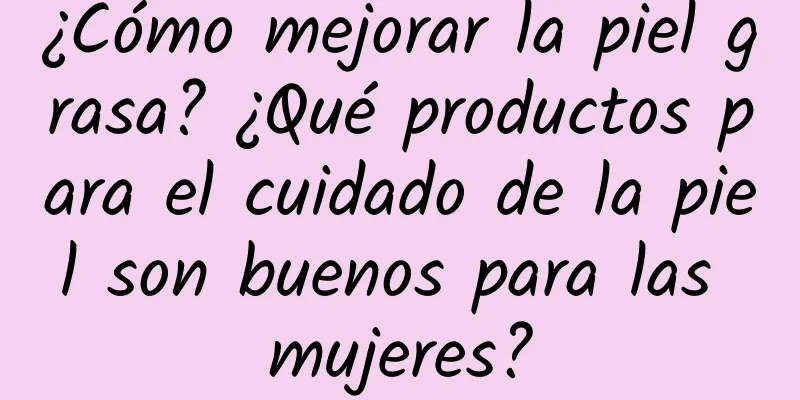 ¿Cómo mejorar la piel grasa? ¿Qué productos para el cuidado de la piel son buenos para las mujeres?