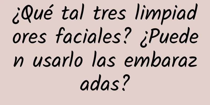 ¿Qué tal tres limpiadores faciales? ¿Pueden usarlo las embarazadas?