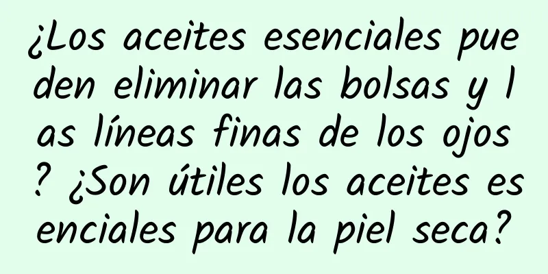 ¿Los aceites esenciales pueden eliminar las bolsas y las líneas finas de los ojos? ¿Son útiles los aceites esenciales para la piel seca?