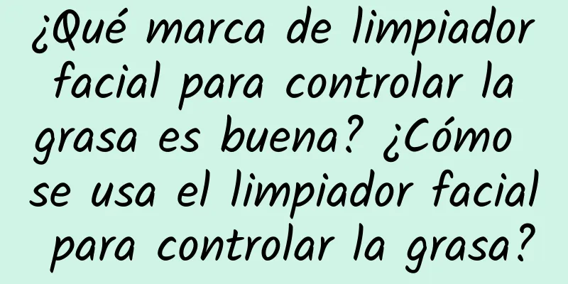 ¿Qué marca de limpiador facial para controlar la grasa es buena? ¿Cómo se usa el limpiador facial para controlar la grasa?