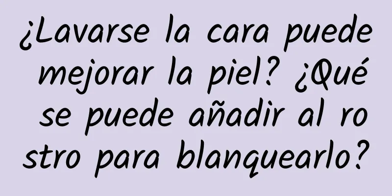 ¿Lavarse la cara puede mejorar la piel? ¿Qué se puede añadir al rostro para blanquearlo?