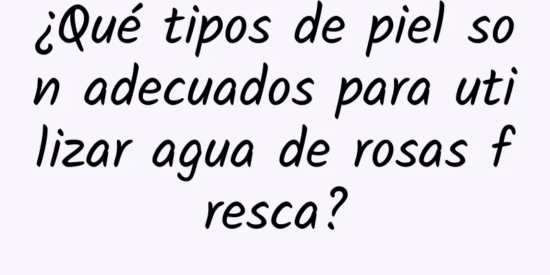 ¿Qué tipos de piel son adecuados para utilizar agua de rosas fresca?