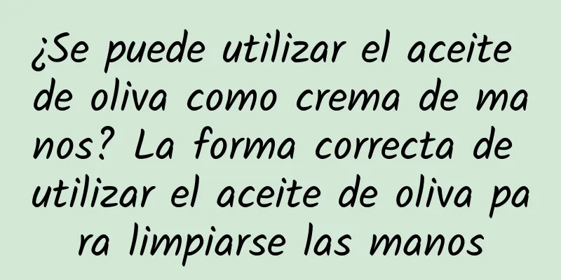 ¿Se puede utilizar el aceite de oliva como crema de manos? La forma correcta de utilizar el aceite de oliva para limpiarse las manos