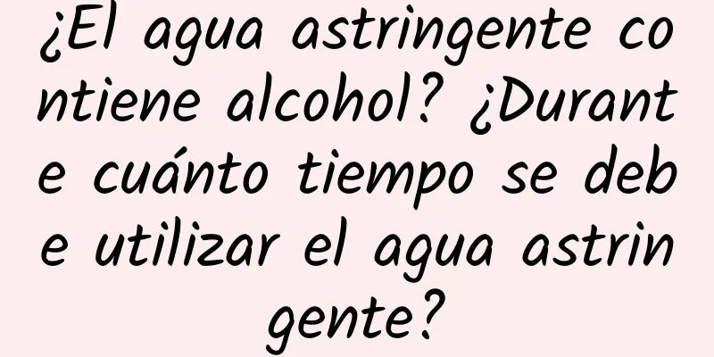 ¿El agua astringente contiene alcohol? ¿Durante cuánto tiempo se debe utilizar el agua astringente?