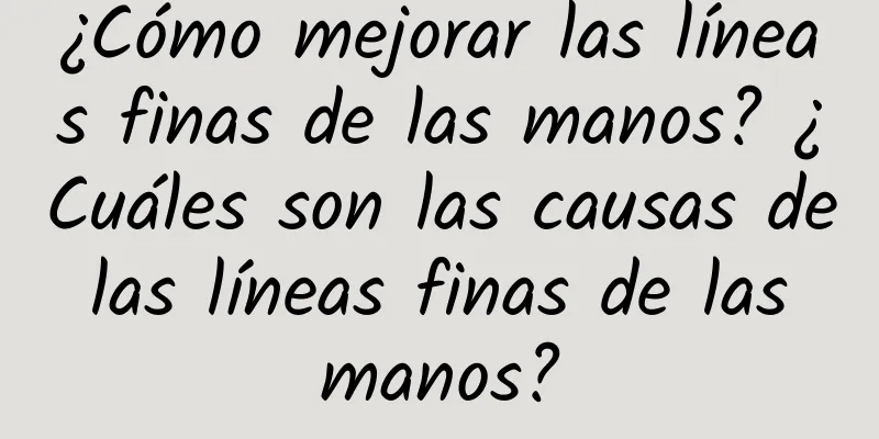 ¿Cómo mejorar las líneas finas de las manos? ¿Cuáles son las causas de las líneas finas de las manos?