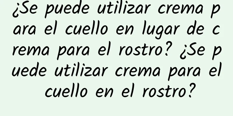 ¿Se puede utilizar crema para el cuello en lugar de crema para el rostro? ¿Se puede utilizar crema para el cuello en el rostro?