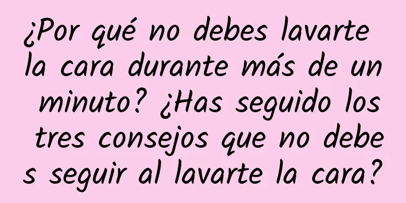 ¿Por qué no debes lavarte la cara durante más de un minuto? ¿Has seguido los tres consejos que no debes seguir al lavarte la cara?