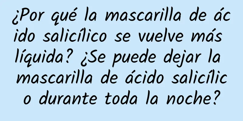 ¿Por qué la mascarilla de ácido salicílico se vuelve más líquida? ¿Se puede dejar la mascarilla de ácido salicílico durante toda la noche?