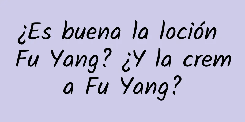 ¿Es buena la loción Fu Yang? ¿Y la crema Fu Yang?