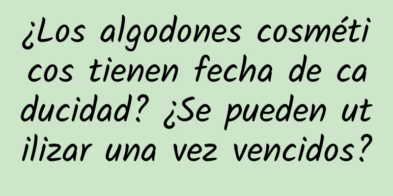 ¿Los algodones cosméticos tienen fecha de caducidad? ¿Se pueden utilizar una vez vencidos?