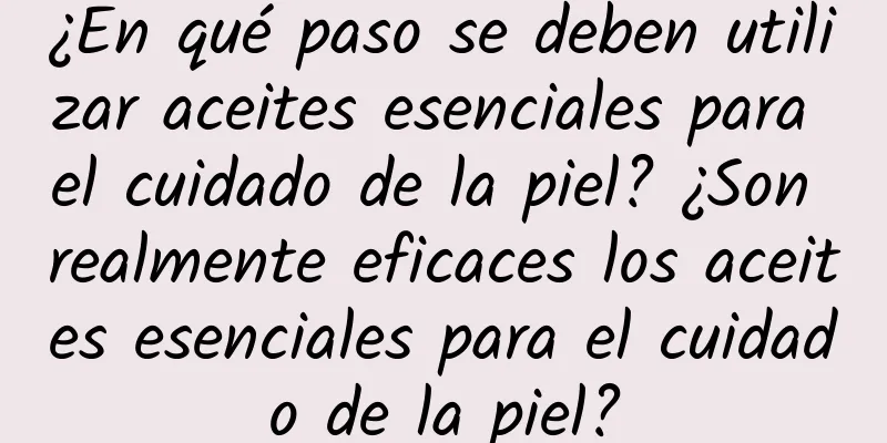 ¿En qué paso se deben utilizar aceites esenciales para el cuidado de la piel? ¿Son realmente eficaces los aceites esenciales para el cuidado de la piel?