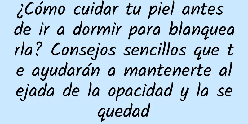 ¿Cómo cuidar tu piel antes de ir a dormir para blanquearla? Consejos sencillos que te ayudarán a mantenerte alejada de la opacidad y la sequedad