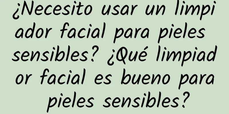 ¿Necesito usar un limpiador facial para pieles sensibles? ¿Qué limpiador facial es bueno para pieles sensibles?