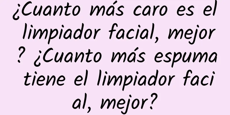 ¿Cuanto más caro es el limpiador facial, mejor? ¿Cuanto más espuma tiene el limpiador facial, mejor?