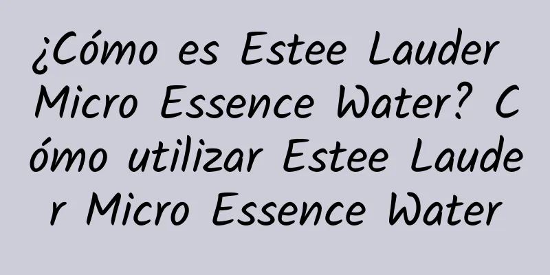 ¿Cómo es Estee Lauder Micro Essence Water? Cómo utilizar Estee Lauder Micro Essence Water