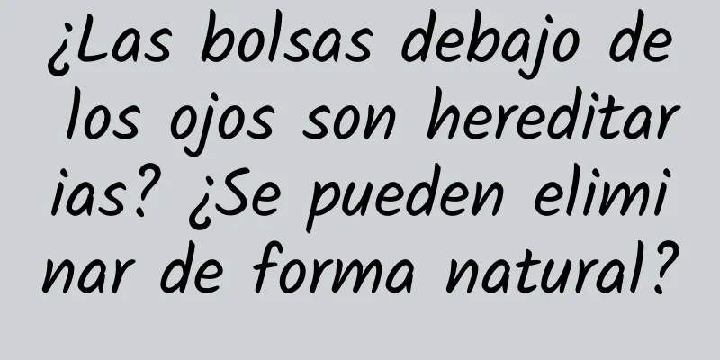 ¿Las bolsas debajo de los ojos son hereditarias? ¿Se pueden eliminar de forma natural?