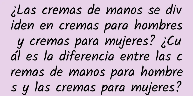 ¿Las cremas de manos se dividen en cremas para hombres y cremas para mujeres? ¿Cuál es la diferencia entre las cremas de manos para hombres y las cremas para mujeres?