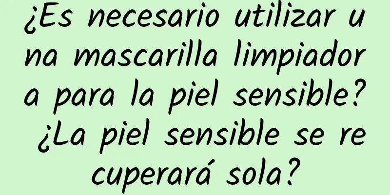 ¿Es necesario utilizar una mascarilla limpiadora para la piel sensible? ¿La piel sensible se recuperará sola?