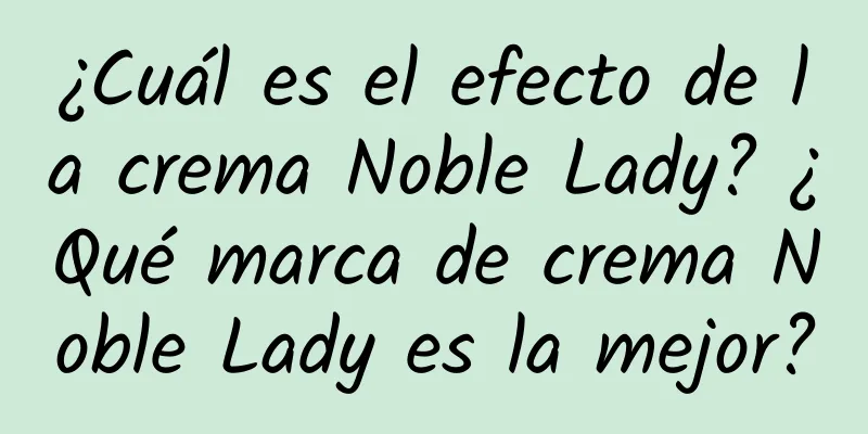 ¿Cuál es el efecto de la crema Noble Lady? ¿Qué marca de crema Noble Lady es la mejor?