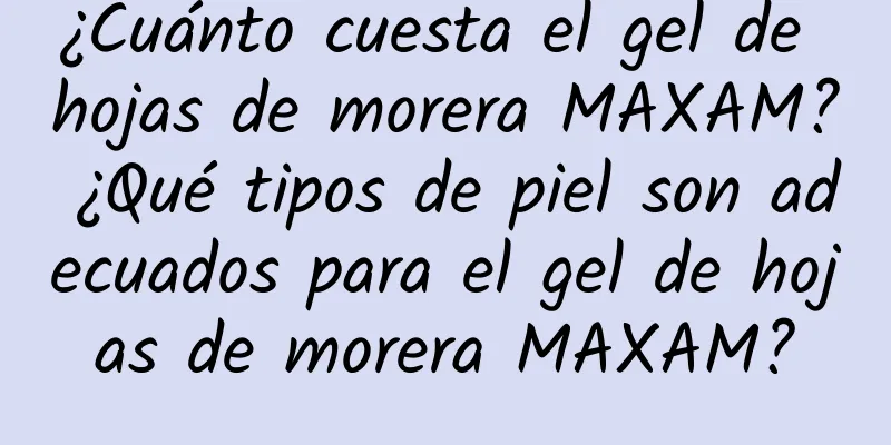 ¿Cuánto cuesta el gel de hojas de morera MAXAM? ¿Qué tipos de piel son adecuados para el gel de hojas de morera MAXAM?