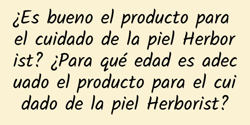 ¿Es bueno el producto para el cuidado de la piel Herborist? ¿Para qué edad es adecuado el producto para el cuidado de la piel Herborist?