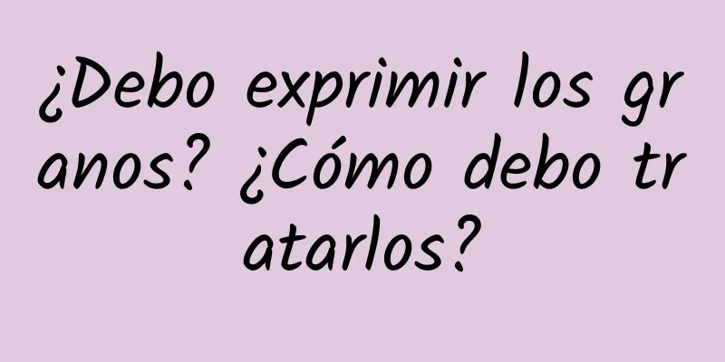 ¿Debo exprimir los granos? ¿Cómo debo tratarlos?