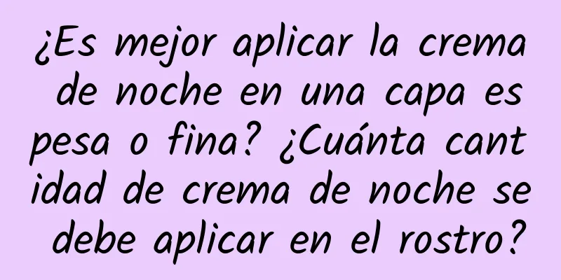 ¿Es mejor aplicar la crema de noche en una capa espesa o fina? ¿Cuánta cantidad de crema de noche se debe aplicar en el rostro?