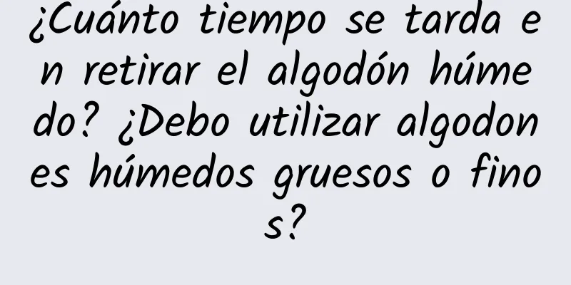 ¿Cuánto tiempo se tarda en retirar el algodón húmedo? ¿Debo utilizar algodones húmedos gruesos o finos?